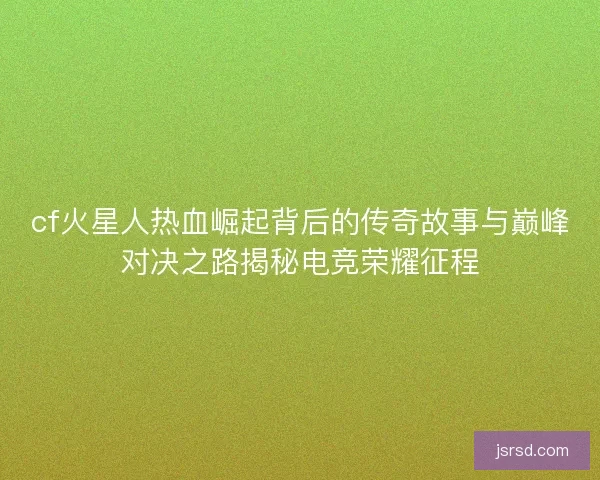 cf火星人热血崛起背后的传奇故事与巅峰对决之路揭秘电竞荣耀征程