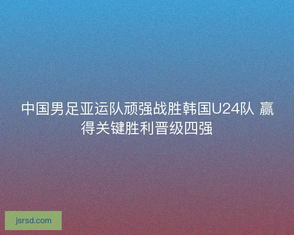 中国男足亚运队顽强战胜韩国U24队 赢得关键胜利晋级四强