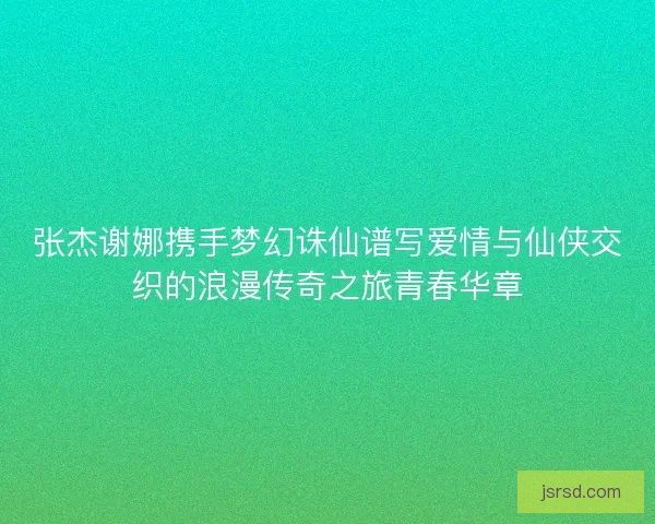 张杰谢娜携手梦幻诛仙谱写爱情与仙侠交织的浪漫传奇之旅青春华章