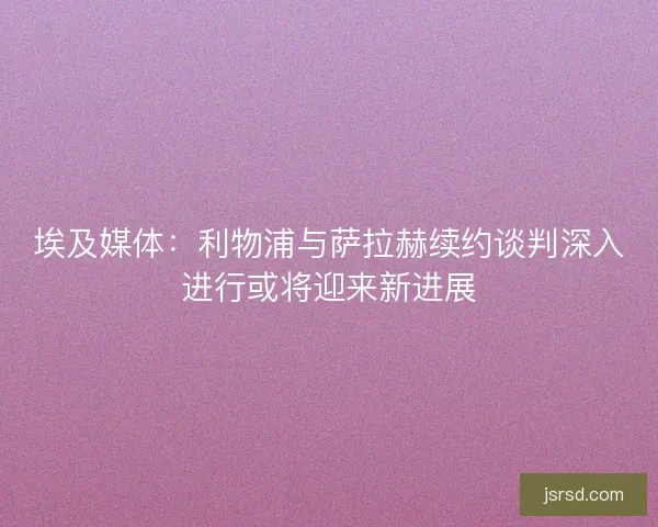 埃及媒体：利物浦与萨拉赫续约谈判深入进行或将迎来新进展