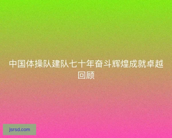 中国体操队建队七十年奋斗辉煌成就卓越回顾