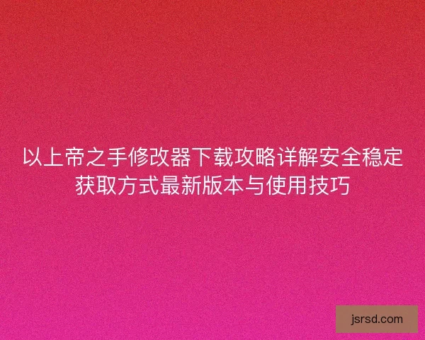 以上帝之手修改器下载攻略详解安全稳定获取方式最新版本与使用技巧
