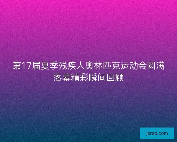 第17届夏季残疾人奥林匹克运动会圆满落幕精彩瞬间回顾