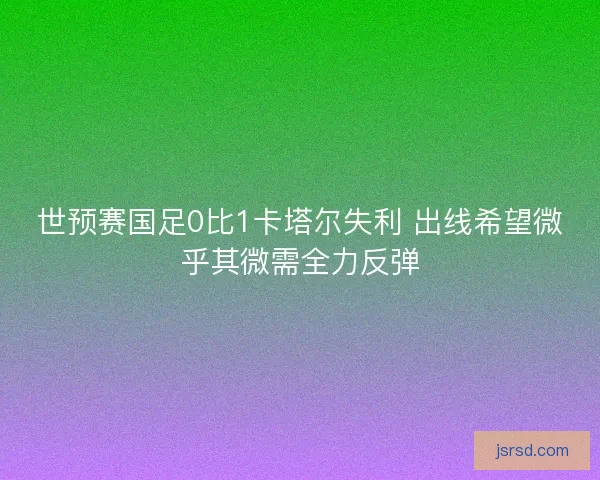 世预赛国足0比1卡塔尔失利 出线希望微乎其微需全力反弹