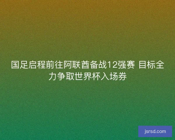 国足启程前往阿联酋备战12强赛 目标全力争取世界杯入场券