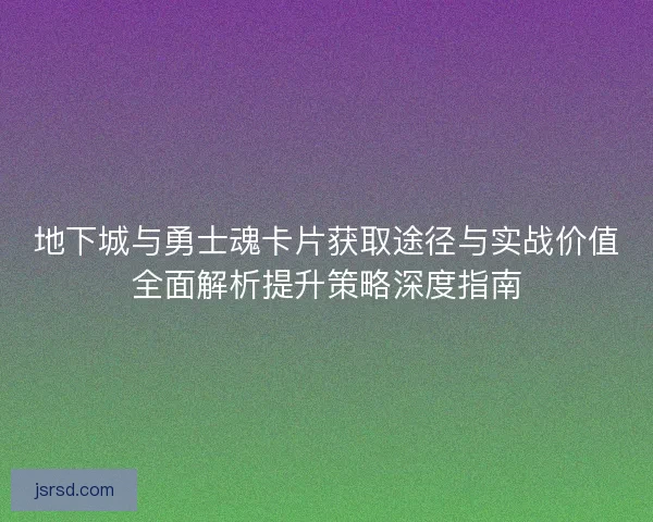 地下城与勇士魂卡片获取途径与实战价值全面解析提升策略深度指南